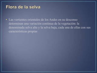 • Las vertientes orientales de los Andes en su descenso
determinan una variación continua de la vegetación: la
denominada selva alta y la selva baja, cada una de ellas con sus
características propias
 