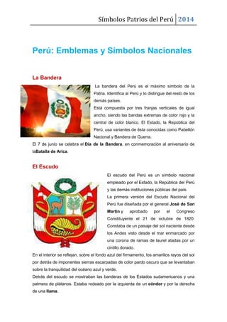 Símbolos Patrios del Perú 2014
Perú: Emblemas y Símbolos Nacionales
La Bandera
La bandera del Perú es el máximo símbolo de la
Patria. Identifica al Perú y lo distingue del resto de los
demás países.
Está compuesta por tres franjas verticales de igual
ancho, siendo las bandas extremas de color rojo y la
central de color blanco. El Estado, la República del
Perú, usa variantes de ésta conocidas como Pabellón
Nacional y Bandera de Guerra.
El 7 de junio se celebra el Día de la Bandera, en conmemoración al aniversario de
laBatalla de Arica.
El Escudo
El escudo del Perú es un símbolo nacional
empleado por el Estado, la República del Perú
y las demás instituciones públicas del país.
La primera versión del Escudo Nacional del
Perú fue diseñada por el general José de San
Martín y aprobado por el Congreso
Constituyente el 21 de octubre de 1820.
Constaba de un paisaje del sol naciente desde
los Andes visto desde el mar enmarcado por
una corona de ramas de laurel atadas por un
cintillo dorado.
En el interior se reflejan, sobre el fondo azul del firmamento, los amarillos rayos del sol
por detrás de imponentes sierras escarpadas de color pardo oscuro que se levantaban
sobre la tranquilidad del océano azul y verde.
Detrás del escudo se mostraban las banderas de los Estados sudamericanos y una
palmera de plátanos. Estaba rodeado por la izquierda de un cóndor y por la derecha
de una llama.
 