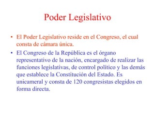 Poder Legislativo 
• El Poder Legislativo reside en el Congreso, el cual 
consta de cámara única. 
• El Congreso de la República es el órgano 
representativo de la nación, encargado de realizar las 
funciones legislativas, de control político y las demás 
que establece la Constitución del Estado. Es 
unicameral y consta de 120 congresistas elegidos en 
forma directa. 
 