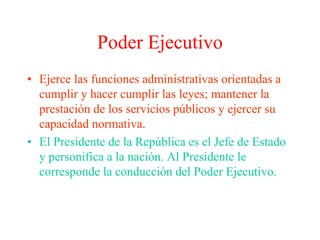 Poder Ejecutivo 
• Ejerce las funciones administrativas orientadas a 
cumplir y hacer cumplir las leyes; mantener la 
prestación de los servicios públicos y ejercer su 
capacidad normativa. 
• El Presidente de la República es el Jefe de Estado 
y personifica a la nación. Al Presidente le 
corresponde la conducción del Poder Ejecutivo. 
 
