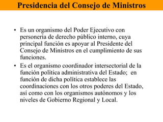 Presidencia del Consejo de Ministros 
• Es un organismo del Poder Ejecutivo con 
personería de derecho público interno, cuya 
principal función es apoyar al Presidente del 
Consejo de Ministros en el cumplimiento de sus 
funciones. 
• Es el organismo coordinador intersectorial de la 
función política administrativa del Estado; en 
función de dicha política establece las 
coordinaciones con los otros poderes del Estado, 
así como con los organismos autónomos y los 
niveles de Gobierno Regional y Local. 
 