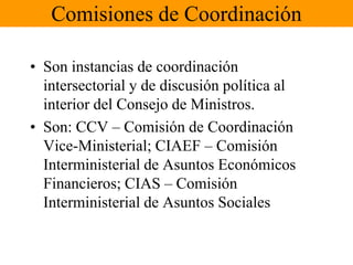 Comisiones de Coordinación 
• Son instancias de coordinación 
intersectorial y de discusión política al 
interior del Consejo de Ministros. 
• Son: CCV – Comisión de Coordinación 
Vice-Ministerial; CIAEF – Comisión 
Interministerial de Asuntos Económicos 
Financieros; CIAS – Comisión 
Interministerial de Asuntos Sociales 
 