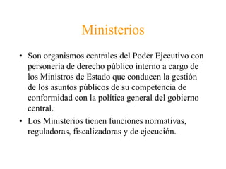 Ministerios 
• Son organismos centrales del Poder Ejecutivo con 
personería de derecho público interno a cargo de 
los Ministros de Estado que conducen la gestión 
de los asuntos públicos de su competencia de 
conformidad con la política general del gobierno 
central. 
• Los Ministerios tienen funciones normativas, 
reguladoras, fiscalizadoras y de ejecución. 
 