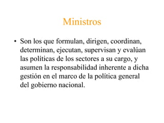 Ministros 
• Son los que formulan, dirigen, coordinan, 
determinan, ejecutan, supervisan y evalúan 
las políticas de los sectores a su cargo, y 
asumen la responsabilidad inherente a dicha 
gestión en el marco de la política general 
del gobierno nacional. 
 