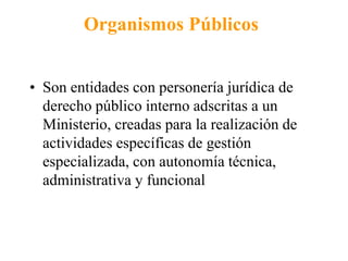 Organismos Públicos 
• Son entidades con personería jurídica de 
derecho público interno adscritas a un 
Ministerio, creadas para la realización de 
actividades específicas de gestión 
especializada, con autonomía técnica, 
administrativa y funcional 
 