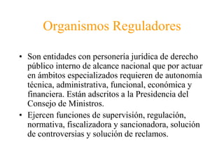 Organismos Reguladores 
• Son entidades con personería jurídica de derecho 
público interno de alcance nacional que por actuar 
en ámbitos especializados requieren de autonomía 
técnica, administrativa, funcional, económica y 
financiera. Están adscritos a la Presidencia del 
Consejo de Ministros. 
• Ejercen funciones de supervisión, regulación, 
normativa, fiscalizadora y sancionadora, solución 
de controversias y solución de reclamos. 
 