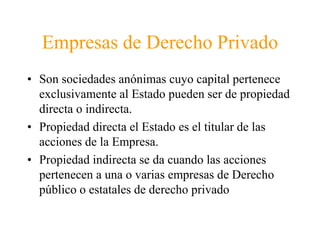 Empresas de Derecho Privado 
• Son sociedades anónimas cuyo capital pertenece 
exclusivamente al Estado pueden ser de propiedad 
directa o indirecta. 
• Propiedad directa el Estado es el titular de las 
acciones de la Empresa. 
• Propiedad indirecta se da cuando las acciones 
pertenecen a una o varias empresas de Derecho 
público o estatales de derecho privado 
 