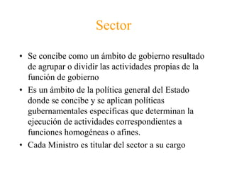 Sector 
• Se concibe como un ámbito de gobierno resultado 
de agrupar o dividir las actividades propias de la 
función de gobierno 
• Es un ámbito de la política general del Estado 
donde se concibe y se aplican políticas 
gubernamentales específicas que determinan la 
ejecución de actividades correspondientes a 
funciones homogéneas o afines. 
• Cada Ministro es titular del sector a su cargo 
 