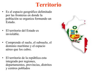 Territorio 
• Es el espacio geográfico delimitado 
por las fronteras en donde la 
población se organiza formando un 
Estado. 
• El territorio del Estado es 
inviolable. 
• Comprende el suelo, el subsuelo, el 
dominio marítimo y el espacio 
aéreo que los cubre. 
• El territorio de la república esta 
integrado por regiones, 
departamentos, provincias, distritos 
y centros poblados 
 