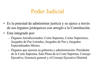 Poder Judicial 
• Es la potestad de administrar justicia y se ejerce a través 
de sus órganos jerárquicos con arreglo a la Constitución. 
• Esta integrado por: 
– Órganos Jurisdiccionales: Corte Suprema, Cortes Superiores, 
Juzgados de Paz Letrados, Juzgados de Paz y Juzgados 
Especializados Mixtos. 
– Órganos que ejercen su gobierno y administración: Presidente 
de la Corte Suprema, Sala Plena de la Corte Suprema, Consejo 
Ejecutivo, Gerencia general y el Consejo Ejecutivo Distrital. 
 