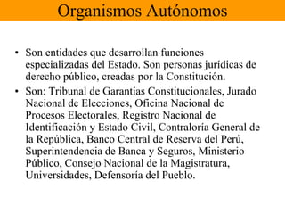 Organismos Autónomos 
• Son entidades que desarrollan funciones 
especializadas del Estado. Son personas jurídicas de 
derecho público, creadas por la Constitución. 
• Son: Tribunal de Garantías Constitucionales, Jurado 
Nacional de Elecciones, Oficina Nacional de 
Procesos Electorales, Registro Nacional de 
Identificación y Estado Civil, Contraloría General de 
la República, Banco Central de Reserva del Perú, 
Superintendencia de Banca y Seguros, Ministerio 
Público, Consejo Nacional de la Magistratura, 
Universidades, Defensoría del Pueblo. 
 