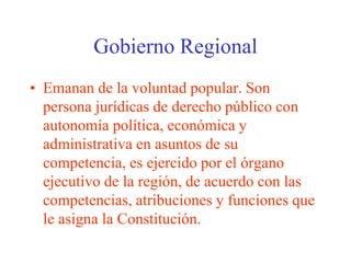Gobierno Regional 
• Emanan de la voluntad popular. Son 
persona jurídicas de derecho público con 
autonomía política, económica y 
administrativa en asuntos de su 
competencia, es ejercido por el órgano 
ejecutivo de la región, de acuerdo con las 
competencias, atribuciones y funciones que 
le asigna la Constitución. 
 