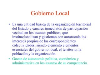 Gobierno Local 
• Es una entidad básica de la organización territorial 
del Estado y canales inmediatos de participación 
vecinal en los asuntos públicos, que 
institucionalizan y gestionan con autonomía los 
intereses propios de las correspondientes 
colectividades; siendo elemento elementos 
esenciales del gobierno local, el territorio, la 
población y la organización. 
• Gozan de autonomía política, económica y 
administrativa en los asuntos de su competencia. 
 