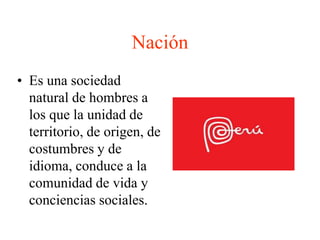 Nación 
• Es una sociedad 
natural de hombres a 
los que la unidad de 
territorio, de origen, de 
costumbres y de 
idioma, conduce a la 
comunidad de vida y 
conciencias sociales. 
 
