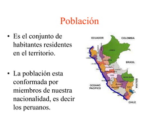 Población 
• Es el conjunto de 
habitantes residentes 
en el territorio. 
• La población esta 
conformada por 
miembros de nuestra 
nacionalidad, es decir 
los peruanos. 
 