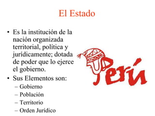 El Estado 
• Es la institución de la 
nación organizada 
territorial, política y 
jurídicamente; dotada 
de poder que lo ejerce 
el gobierno. 
• Sus Elementos son: 
– Gobierno 
– Población 
– Territorio 
– Orden Jurídico 
 