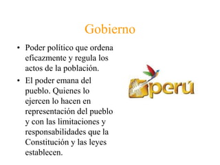 Gobierno 
• Poder político que ordena 
eficazmente y regula los 
actos de la población. 
• El poder emana del 
pueblo. Quienes lo 
ejercen lo hacen en 
representación del pueblo 
y con las limitaciones y 
responsabilidades que la 
Constitución y las leyes 
establecen. 
 