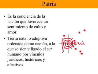 Patria 
• Es la conciencia de la 
nación que favorece un 
sentimiento de culto y 
amor. 
• Tierra natal o adoptiva 
ordenada como nación, a la 
que se siente ligado el ser 
humano por vínculos 
jurídicos, históricos y 
afectivos. 
 