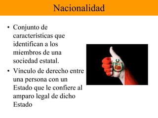 Nacionalidad 
• Conjunto de 
características que 
identifican a los 
miembros de una 
sociedad estatal. 
• Vínculo de derecho entre 
una persona con un 
Estado que le confiere al 
amparo legal de dicho 
Estado 
 