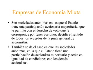 Empresas de Economía Mixta 
• Son sociedades anónimas en las que el Estado 
tiene una participación accionaria mayoritaria, que 
le permite con el derecho de voto que le 
corresponde por tener acciones, decidir el sentido 
de todos los acuerdos de la junta general de 
accionistas. 
• También se da el caso en que las sociedades 
anónimas, en la que el Estado tiene una 
participación de accionista minoritario y actúa en 
igualdad de condiciones con los demás 
accionistas. 
 