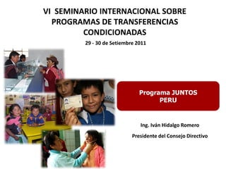 29 - 30 de Setiembre 2011
Programa JUNTOS
PERU
VI SEMINARIO INTERNACIONAL SOBRE
PROGRAMAS DE TRANSFERENCIAS
CONDICIONADAS
Ing. Iván Hidalgo Romero
Presidente del Consejo Directivo
 