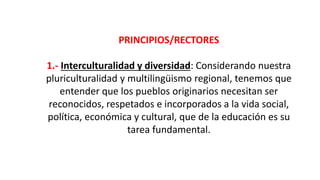 PRINCIPIOS/RECTORES
1.- Interculturalidad y diversidad: Considerando nuestra
pluriculturalidad y multilingüismo regional, tenemos que
entender que los pueblos originarios necesitan ser
reconocidos, respetados e incorporados a la vida social,
política, económica y cultural, que de la educación es su
tarea fundamental.
 