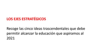 LOS EJES ESTRATÉGICOS
Recoge las cinco ideas trascendentales que debe
permitir alcanzar la educación que aspiramos al
2021
 