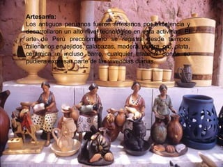 Artesanía:
Los antiguos peruanos fueron artesanos por excelencia y
desarrollaron un alto nivel tecnológico en esta actividad. El
arte de Perú precolombino se registra desde tiempos
milenarios en tejidos, calabazas, madera, piedra, oro, plata,
cerámica, e incluso barro, cualquier material donde se
pudiera expresar parte de las vivencias diarias.
 