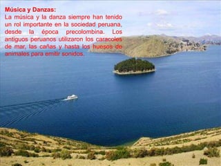 Música y Danzas:
La música y la danza siempre han tenido
un rol importante en la sociedad peruana,
desde la época precolombina. Los
antiguos peruanos utilizaron los caracoles
de mar, las cañas y hasta los huesos de
animales para emitir sonidos.
 