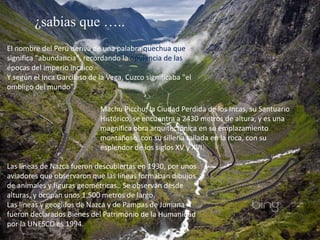 El nombre del Perú deriva de una palabra quechua que
significa "abundancia", recordando la opulencia de las
épocas del imperio incaico.
Y según el Inca Garcilaso de la Vega, Cuzco significaba "el
ombligo del mundo".
¿sabias que …..
Machu Picchu, la Ciudad Perdida de los Incas, su Santuario
Histórico, se encuentra a 2430 metros de altura, y es una
magnífica obra arquitectónica en su emplazamiento
montañoso, con su sillería tallada en la roca, con su
esplendor de los siglos XV y XVI.
Las líneas de Nazca fueron descubiertas en 1930, por unos
aviadores que observaron que las líneas formaban dibujos
de animales y figuras geométricas.. Se observan desde
alturas, y ocupan unos 1.500 metros de largo.
Las líneas y geoglifos de Nazca y de Pampas de Jumana
fueron declarados Bienes del Patrimonio de la Humanidad
por la UNESCO es 1994.
 