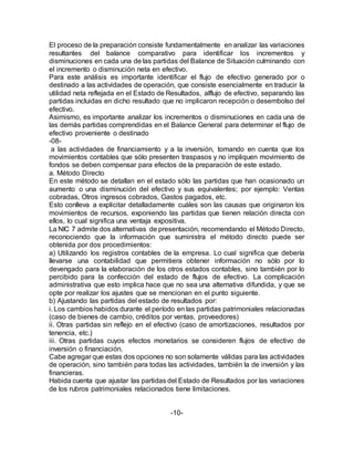 El proceso de la preparación consiste fundamentalmente en analizar las variaciones
resultantes del balance comparativo para identificar los incrementos y
disminuciones en cada una de las partidas del Balance de Situación culminando con
el incremento o disminución neta en efectivo.
Para este análisis es importante identificar el flujo de efectivo generado por o
destinado a las actividades de operación, que consiste esencialmente en traducir la
utilidad neta reflejada en el Estado de Resultados, alflujo de efectivo, separando las
partidas incluidas en dicho resultado que no implicaron recepción o desembolso del
efectivo.
Asimismo, es importante analizar los incrementos o disminuciones en cada una de
las demás partidas comprendidas en el Balance General para determinar el flujo de
efectivo proveniente o destinado
-08-
a las actividades de financiamiento y a la inversión, tomando en cuenta que los
movimientos contables que sólo presenten traspasos y no impliquen movimiento de
fondos se deben compensar para efectos de la preparación de este estado.
a. Método Directo
En este método se detallan en el estado sólo las partidas que han ocasionado un
aumento o una disminución del efectivo y sus equivalentes; por ejemplo: Ventas
cobradas, Otros ingresos cobrados, Gastos pagados, etc.
Esto conlleva a explicitar detalladamente cuáles son las causas que originaron los
movimientos de recursos, exponiendo las partidas que tienen relación directa con
ellos, lo cual significa una ventaja expositiva.
La NIC 7 admite dos alternativas de presentación, recomendando el Método Directo,
reconociendo que la información que suministra el método directo puede ser
obtenida por dos procedimientos:
a) Utilizando los registros contables de la empresa. Lo cual significa que debería
llevarse una contabilidad que permitiera obtener información no sólo por lo
devengado para la elaboración de los otros estados contables, sino también por lo
percibido para la confección del estado de flujos de efectivo. La complicación
administrativa que esto implica hace que no sea una alternativa difundida, y que se
opte por realizar los ajustes que se mencionan en el punto siguiente.
b) Ajustando las partidas del estado de resultados por:
i. Los cambios habidos durante el período en las partidas patrimoniales relacionadas
(caso de bienes de cambio, créditos por ventas, proveedores)
ii. Otras partidas sin reflejo en el efectivo (caso de amortizaciones, resultados por
tenencia, etc.)
iii. Otras partidas cuyos efectos monetarios se consideren flujos de efectivo de
inversión o financiación.
Cabe agregar que estas dos opciones no son solamente válidas para las actividades
de operación, sino también para todas las actividades, también la de inversión y las
financieras.
Habida cuenta que ajustar las partidas del Estado de Resultados por las variaciones
de los rubros patrimoniales relacionados tiene limitaciones.
-10-
 