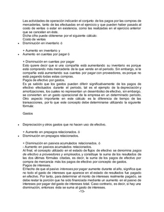 Las actividades de operación indicarán el conjunto de los pagos por las compras de
mercaderías, tanto de las efectuadas en el ejercicio y que pueden haber pasado al
costo de ventas o estar en existencia, como las realizadas en el ejercicio anterior
que se cancelan en éste.
Dicha cifra puede obtenerse por el siguiente cálculo:
Costo de ventas
 Disminución en inventario ó
+ Aumento en inventario y
 Aumento en cuentas por pagar ó
+ Disminución en cuentas por pagar
Esto quiere decir que si una compañía está aumentando su inventario es porque
está comprando más mercadería de la que vende en el periodo. Sin embargo, si la
compañía está aumentando sus cuentas por pagar con proveedores, es porque no
está pagando todas estas compras.
Pagos de efectivo por gastos.
Es ya sabido que los gastos pueden diferir significativamente de los pagos de
efectivo efectuados durante el periodo, tal es el ejemplo de la depreciación y
amortizaciones, los cuales no representan un desembolso de efectivo, sin embargo,
se convierten en un gasto operacional de la empresa en un determinado periodo.
Otro aspecto importante en este cálculo es la diferencia de tiempo de las
transacciones, por lo que este concepto debe determinarse utilizando la siguiente
fórmula:
Gastos
 Depreciación y otros gastos que no hacen uso de efectivo.
+ Aumento en prepagos relacionados. ó
 Disminución en prepagos relacionados.
+ Disminución en pasivos acumulados relacionados. ó
- Aumento en pasivos acumulados relacionados.
Al final, el concepto utilizado en el estado de flujos de efectivo se denomina pagos
de efectivo a proveedores y empleados, y constituye la suma de los resultados de
las dos últimas fórmulas citadas, es decir, la suma de los pagos de efectivo por
compra de mercancía más los pagos de efectivo por concepto de gastos.
Pagos de intereses.
El hecho de que el pasivo intereses por pagar aumente durante el año, significa que
no todo el gasto de intereses que aparece en el estado de resultados fue pagado
en efectivo. Por tanto, para determinar el monto de intereses realmente pagado, se
debe restar la porción que ha sido financiada mediante un aumento en el pasivo de
intereses por pagar del gasto de intereses total. Caso contrario, es decir, si hay una
disminución, entonces ésta se suma al gasto de intereses.
-13-
 