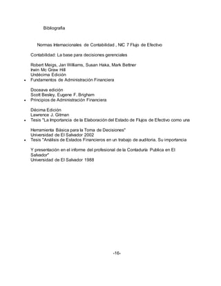 Bibliografia
Normas Internacionales de Contabilidad , NIC 7 Flujo de Efectivo
Contabilidad: La base para decisiones gerenciales
Robert Meigs, Jan Williams, Susan Haka, Mark Bettner
Irwin Mc Graw Hill
Undécima Edición
 Fundamentos de Administración Financiera
Doceava edición
Scott Besley, Eugene F. Brigham
 Principios de Administración Financiera
Décima Edición
Lawrence J. Gitman
 Tesis "La Importancia de la Elaboración del Estado de Flujos de Efectivo como una
Herramienta Básica para la Toma de Decisiones"
Universidad de El Salvador 2002
 Tesis "Análisis de Estados Financieros en un trabajo de auditoria. Su importancia
Y presentación en el informe del profesional de la Contaduría Publica en El
Salvador"
Universidad de El Salvador 1988
-16-
 