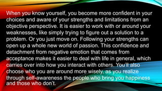 When you know yourself, you become more confident in your
choices and aware of your strengths and limitations from an
objective perspective. It is easier to work with or around your
weaknesses, like simply trying to figure out a solution to a
problem. Or you just move on. Following your strengths can
open up a whole new world of passion. This confidence and
detachment from negative emotion that comes from
acceptance makes it easier to deal with life in general, which
carries over into how you interact with others. You’ll also
choose who you are around more wisely, as you realize
through self-awareness the people who bring you happiness
and those who don’t.
 