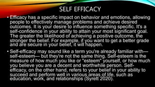 SELF EFFICACY
• Efficacy has a specific impact on behavior and emotions, allowing
people to effectively manage problems and achieve desired
outcomes. It is your desire to influence something specific. It's a
self-confidence in your ability to attain your most significant goal.
The greater the likelihood of achieving a positive outcome, the
stronger the belief. For example, if you want to get a better grade
and are secure in your belief, it will happen.
• Self-efficacy may sound like a term you're already familiar with—
self-esteem— but they're not the same thing. Self-esteem is the
measure of how much you like or "esteem" yourself, or how much
you believe you are a decent and worthwhile person. Self-
efficacy, on the other hand, refers to your belief in your ability to
succeed and perform well in various areas of life, such as
education, work, and relationships (Syrett 2020).
 