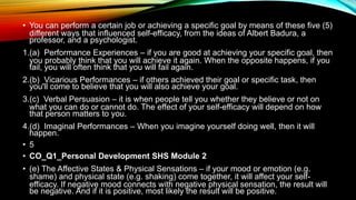 • You can perform a certain job or achieving a specific goal by means of these five (5)
different ways that influenced self-efficacy, from the ideas of Albert Badura, a
professor, and a psychologist.
1.(a) Performance Experiences – if you are good at achieving your specific goal, then
you probably think that you will achieve it again. When the opposite happens, if you
fail, you will often think that you will fail again.
2.(b) Vicarious Performances – if others achieved their goal or specific task, then
you'll come to believe that you will also achieve your goal.
3.(c) Verbal Persuasion – it is when people tell you whether they believe or not on
what you can do or cannot do. The effect of your self-efficacy will depend on how
that person matters to you.
4.(d) Imaginal Performances – When you imagine yourself doing well, then it will
happen.
• 5
• CO_Q1_Personal Development SHS Module 2
• (e) The Affective States & Physical Sensations – if your mood or emotion (e.g.
shame) and physical state (e.g. shaking) come together, it will affect your self-
efficacy. If negative mood connects with negative physical sensation, the result will
be negative. And if it is positive, most likely the result will be positive.
 