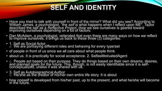 SELF AND IDENTITY
• Have you tried to talk with yourself in front of the mirror? What did you see? According to
William James, a psychologist, “the self is what happens when I reflect upon ME". Taylor
described the self as a Reflective Project. How we see ourselves is geared toward
improving ourselves depending on a lot of factors.
• Dan McAdam, a psychologist, reiterated that even there are many ways on how we reflect
to improve ourselves, it brings us back to these three (3) categories:
• 1. Self as Social Actor
o We are portraying different roles and behaving for every type/set
• of people in front of us since we all care about what people think
• about us. It is practically for social acceptance. 2. SelfasMotivatedAgent
• o People act based on their purpose. They do things based on their own dreams, desires,
and planned goals for the future. This, though, is not easily identifiable since it is self-
conceptualized, unless it was shared with us.
• 3. Self as Autobiographical Author
o He/she as the creator of his/her own entire life story. It is about
• how oneself is developed from his/her past, up to the present, and what he/she will become
in the future.
 