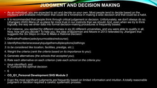 JUDGMENT AND DECISION MAKING
• As an individual, you are expected to act and decide on your own. Most people tend to decide based on the
intuitions and available information that could be a hindrance in making a wise decision and that could be a habit.
• It is recommended that people think through critical judgement or decision. Unfortunately, we don't always do so.
(Jhangiani 2020) Many of us place far more trust in our instincts than we should. And, even when we try to think
logically, the way we enter data into formal decision-making procedures is frequently biased.
• For instance, you applied for different courses in six (6) different universities, and you were able to qualify in all.
Now, how will you decide? To help you, the idea of Bazerman and Moore in 2013 reiterated by Jhangiani that
suggests the Six Steps on How to Make a Rational Decision:
1. DefinetheProblem(selectyourmostdesiredcourse);
2. Identifythecriterianecessarytojudgethemultipleoptions(listthings
3. to be considered like location, facilities, prestige, etc.);
4. Weight the criteria (rank the criteria based on its importance to you);
5. Generate alternatives (the schools that accepted you);
6. Rate each alternative on each criterion (rate each school on the criteria you
• have identified); and
6. Compute the optimal decision
• 6
• CO_Q1_Personal Development SHS Module 2
• Even the most significant judgments are frequently based on limited information and intuition. A totally reasonable
judgment or decision requires a careful, systematic process.
 