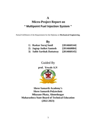 1
A
Micro-Project Report on
“ Multipoint Fuel Injection System ”
Partial Fulfillment of the Requirement for the Diploma in Mechanical Engineering,
By
1) Raskar Suraj Sunil [2014660144]
2) Jagtap Aniket Santosh [2014660084]
3) Sable Sarthak Dattatray [2014660145]
Guided By
prof. Yewale A.N
Shree Samarth Academy’s
Shree Samarth Polytechnic
Mhasane Phata, Ahmednagar
Maharashtra State Board of Technical Education
(2022-2023)
 