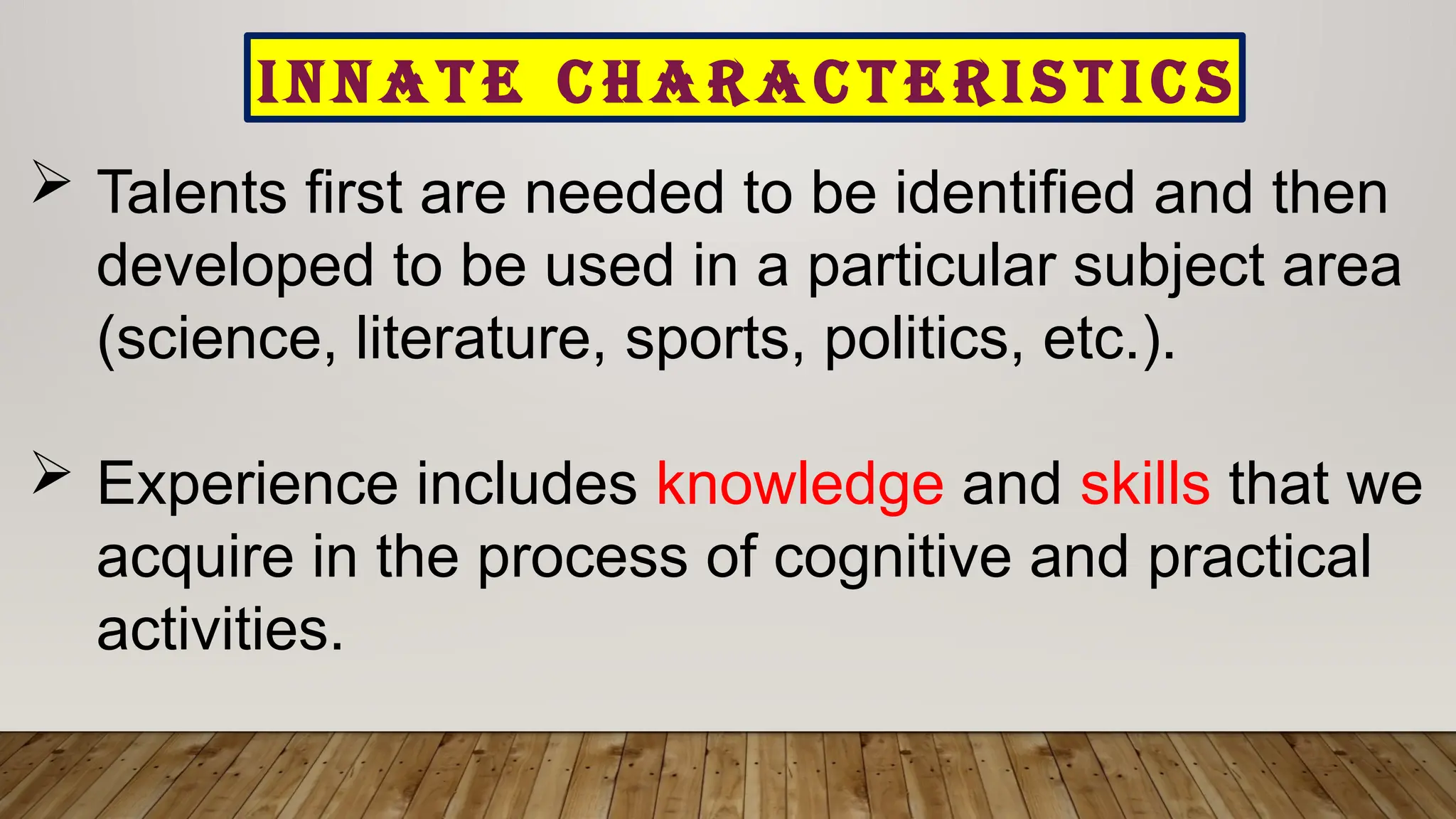 I N N A T E C H A R A C T E R I S T I C S
 Talents first are needed to be identified and then
developed to be used in a particular subject area
(science, literature, sports, politics, etc.).
 Experience includes knowledge and skills that we
acquire in the process of cognitive and practical
activities.
 