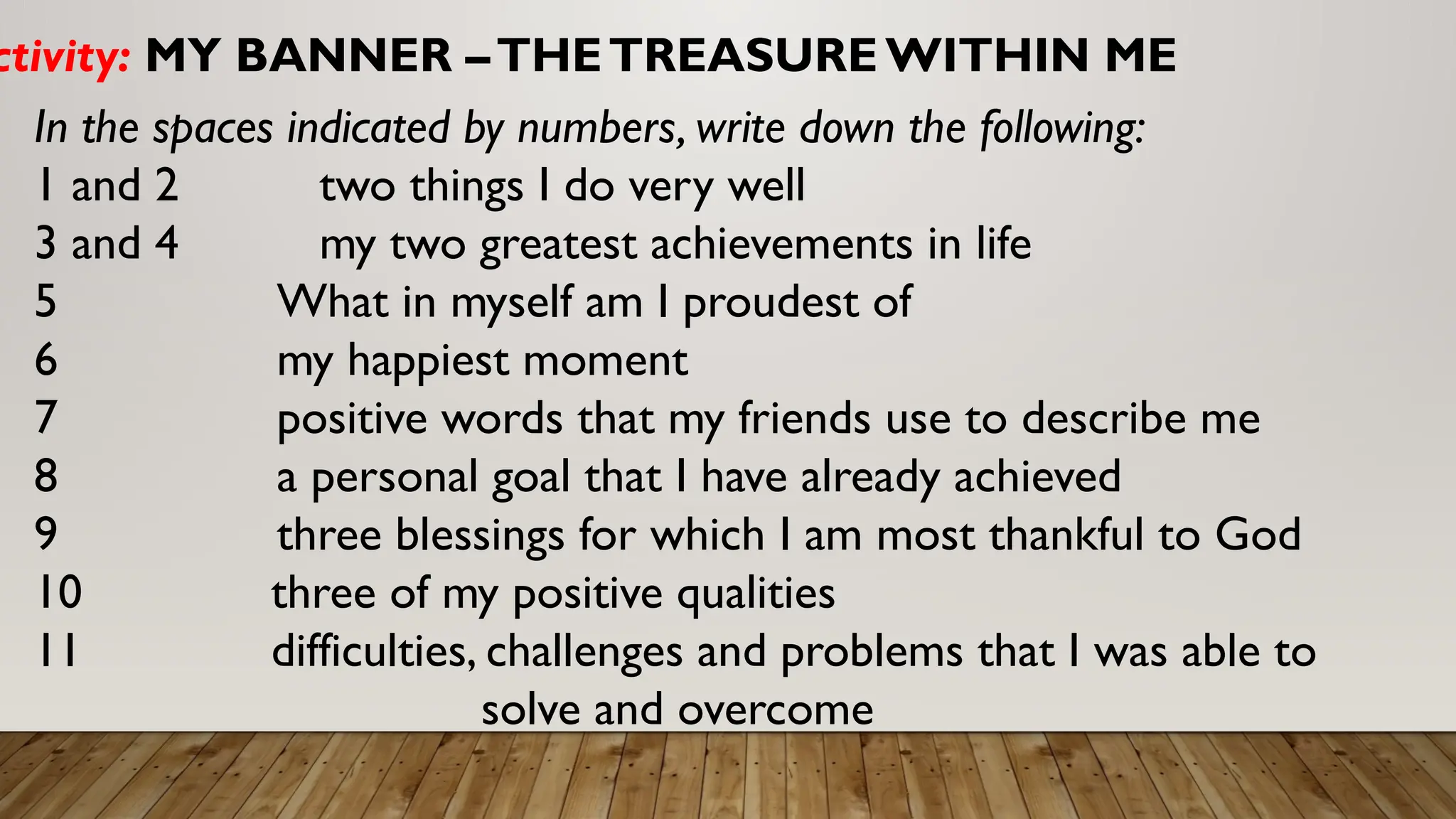 ctivity: MY BANNER –THETREASUREWITHIN ME
In the spaces indicated by numbers, write down the following:
1 and 2 two things I do very well
3 and 4 my two greatest achievements in life
5 What in myself am I proudest of
6 my happiest moment
7 positive words that my friends use to describe me
8 a personal goal that I have already achieved
9 three blessings for which I am most thankful to God
10 three of my positive qualities
11 difficulties, challenges and problems that I was able to
solve and overcome
 
