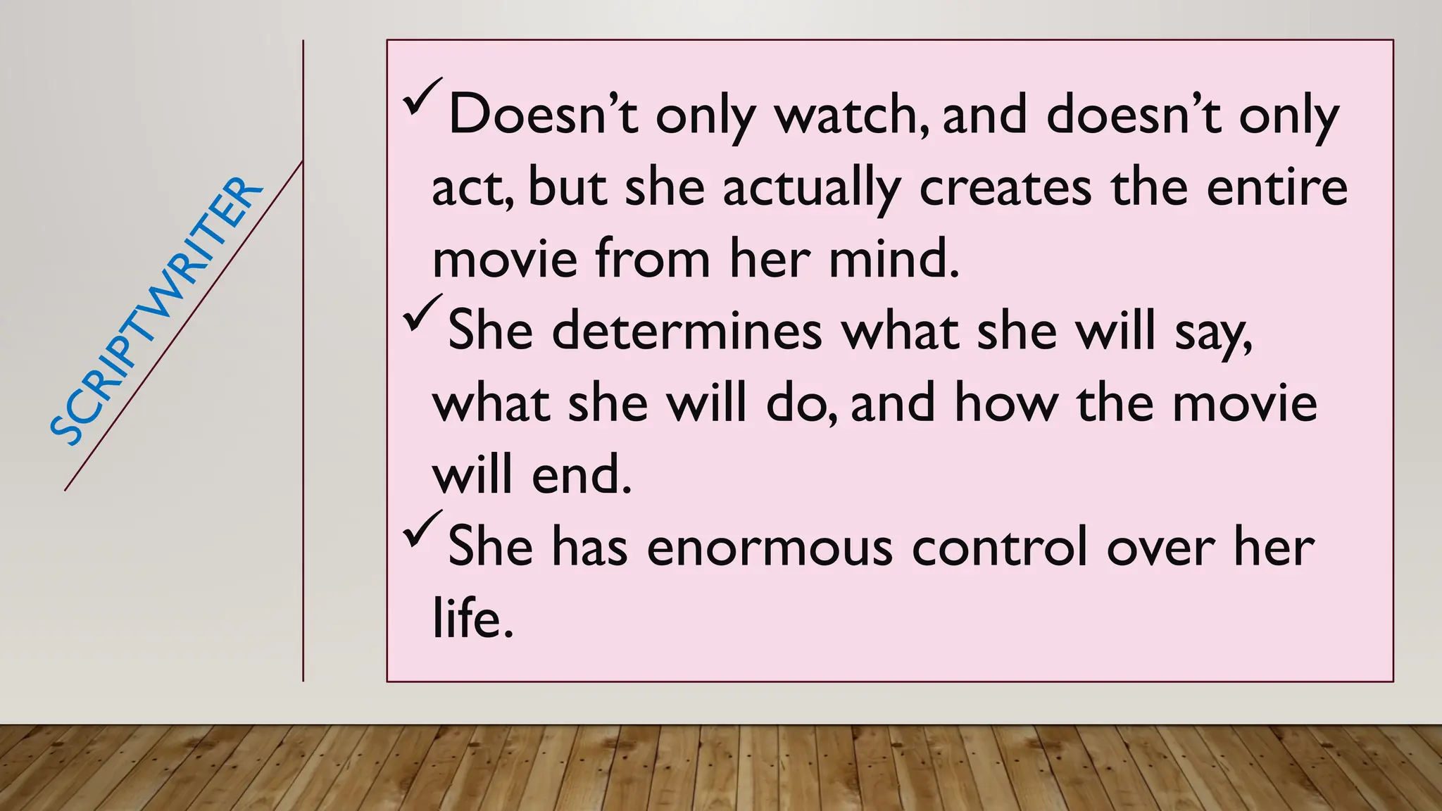 Doesn’t only watch, and doesn’t only
act, but she actually creates the entire
movie from her mind.
She determines what she will say,
what she will do, and how the movie
will end.
She has enormous control over her
life.
S
C
R
I
P
T
W
R
I
T
E
R
 