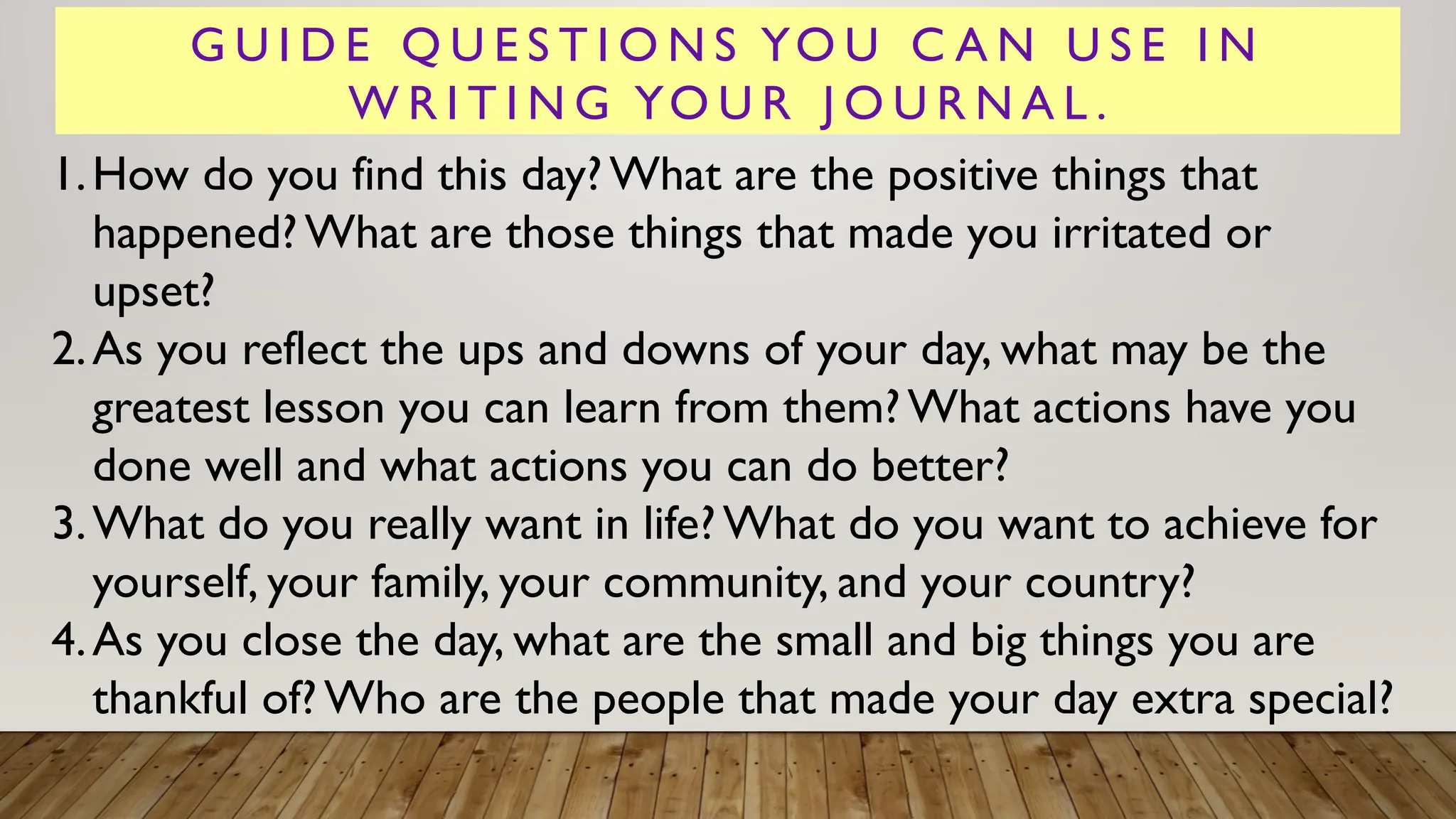G U I D E Q U E S T I O N S YO U C A N U S E I N
W R I T I N G YO U R J O U R N A L .
1.How do you find this day?What are the positive things that
happened? What are those things that made you irritated or
upset?
2.As you reflect the ups and downs of your day, what may be the
greatest lesson you can learn from them?What actions have you
done well and what actions you can do better?
3.What do you really want in life?What do you want to achieve for
yourself, your family, your community, and your country?
4.As you close the day, what are the small and big things you are
thankful of?Who are the people that made your day extra special?
 