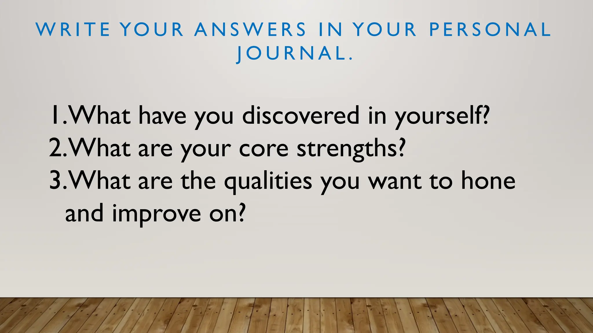 W R I T E YO U R A N S W E R S I N YO U R P E R S O N A L
J O U R N A L .
1.What have you discovered in yourself?
2.What are your core strengths?
3.What are the qualities you want to hone
and improve on?
 