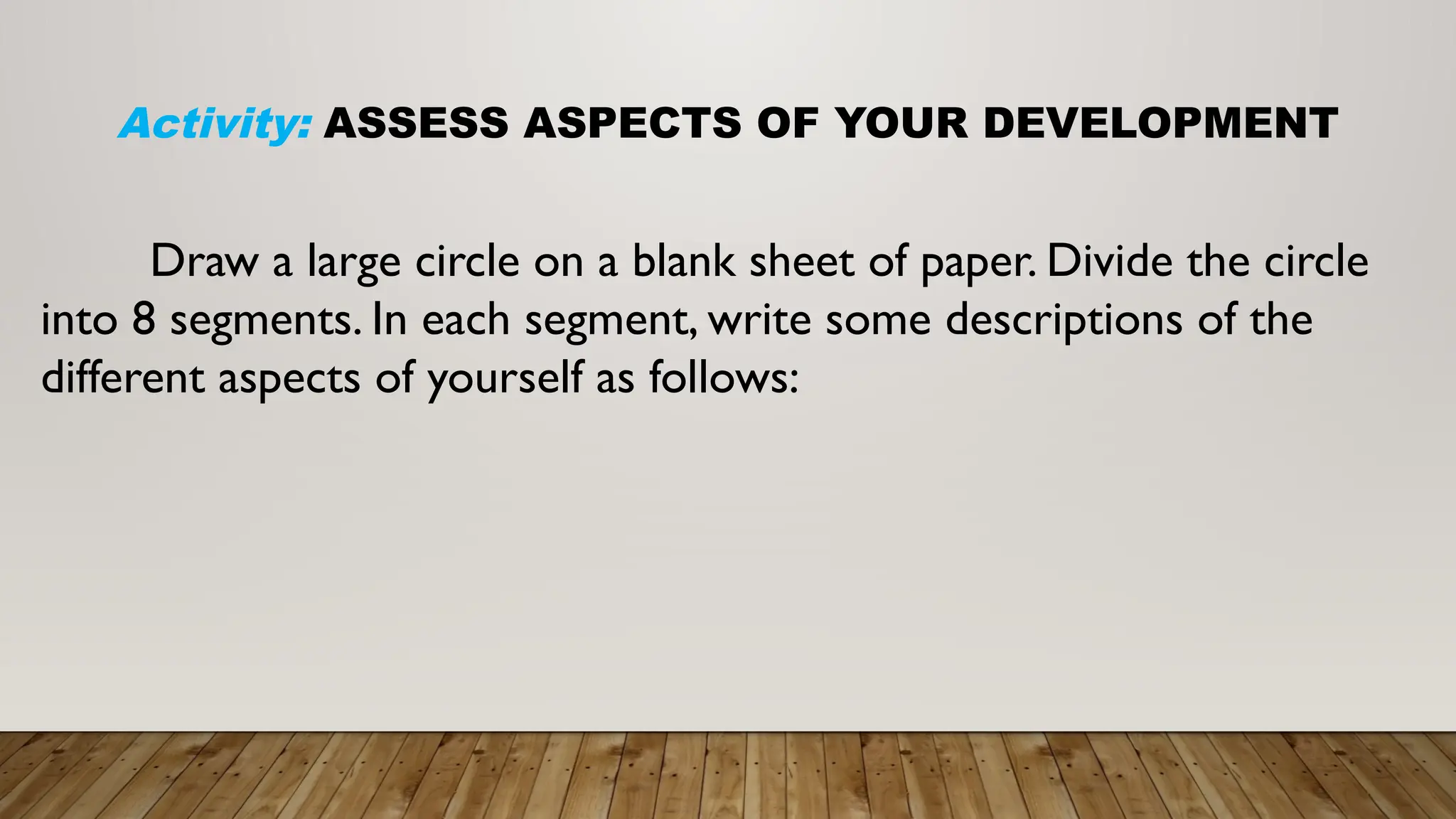 Activity: ASSESS ASPECTS OF YOUR DEVELOPMENT
Draw a large circle on a blank sheet of paper. Divide the circle
into 8 segments. In each segment, write some descriptions of the
different aspects of yourself as follows:
 