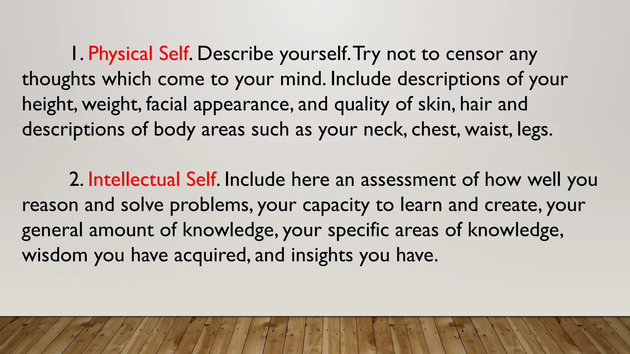 1. Physical Self. Describe yourself.Try not to censor any
thoughts which come to your mind. Include descriptions of your
height, weight, facial appearance, and quality of skin, hair and
descriptions of body areas such as your neck, chest, waist, legs.
2. Intellectual Self. Include here an assessment of how well you
reason and solve problems, your capacity to learn and create, your
general amount of knowledge, your specific areas of knowledge,
wisdom you have acquired, and insights you have.
 
