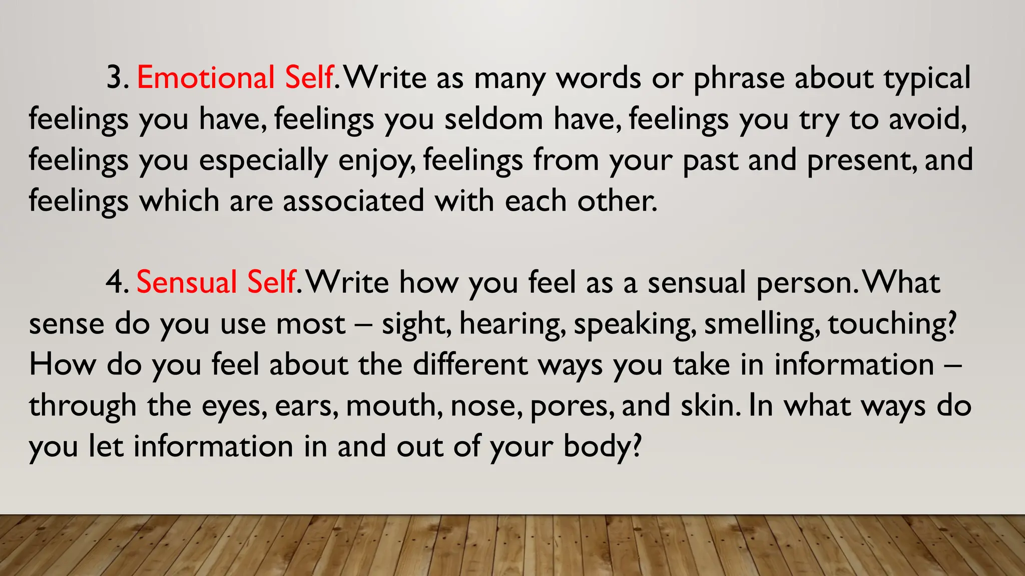 3. Emotional Self.Write as many words or phrase about typical
feelings you have, feelings you seldom have, feelings you try to avoid,
feelings you especially enjoy, feelings from your past and present, and
feelings which are associated with each other.
4. Sensual Self.Write how you feel as a sensual person.What
sense do you use most – sight, hearing, speaking, smelling, touching?
How do you feel about the different ways you take in information –
through the eyes, ears, mouth, nose, pores, and skin. In what ways do
you let information in and out of your body?
 