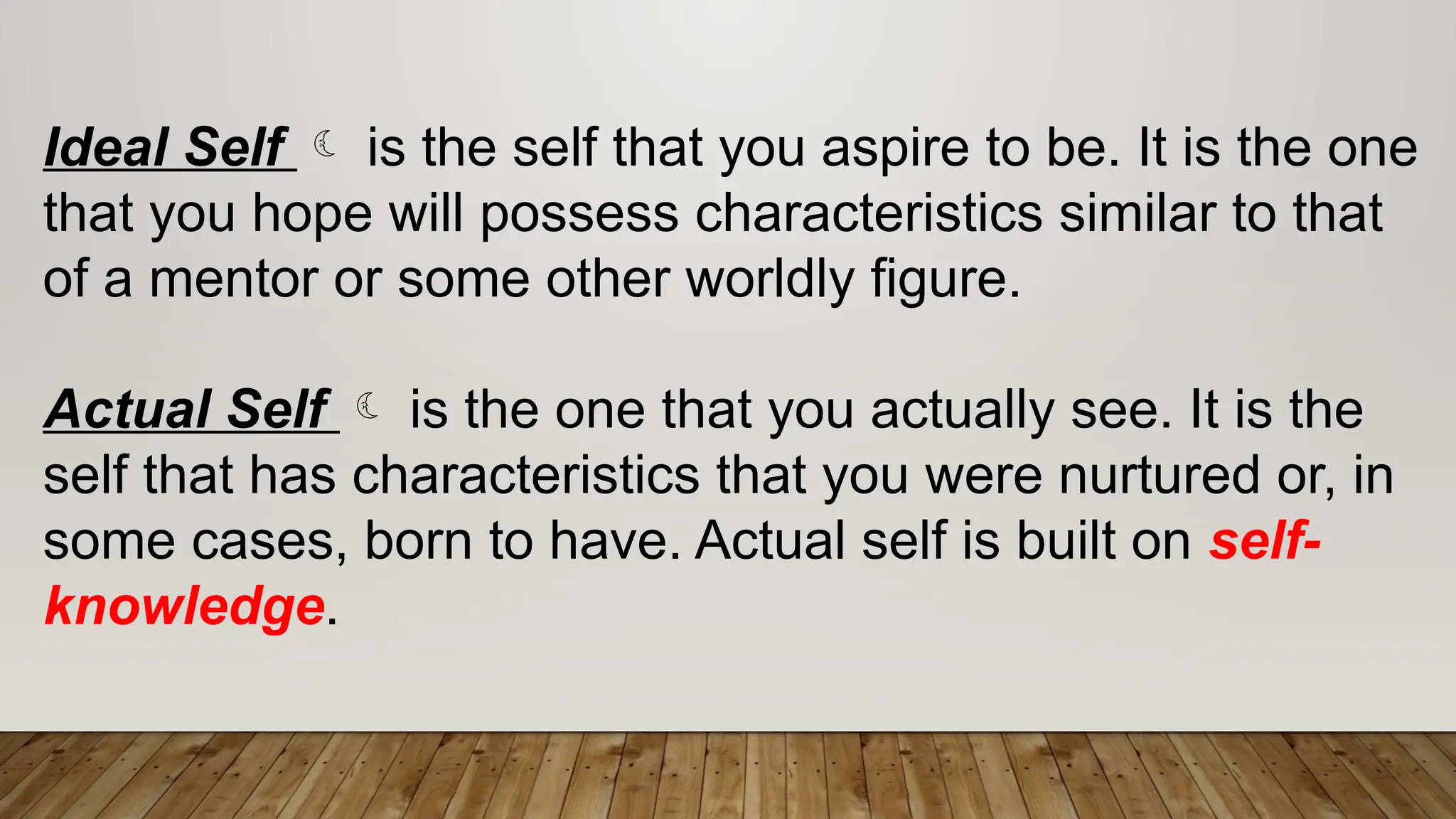 Ideal Self  is the self that you aspire to be. It is the one
that you hope will possess characteristics similar to that
of a mentor or some other worldly figure.
Actual Self  is the one that you actually see. It is the
self that has characteristics that you were nurtured or, in
some cases, born to have. Actual self is built on self-
knowledge.
 