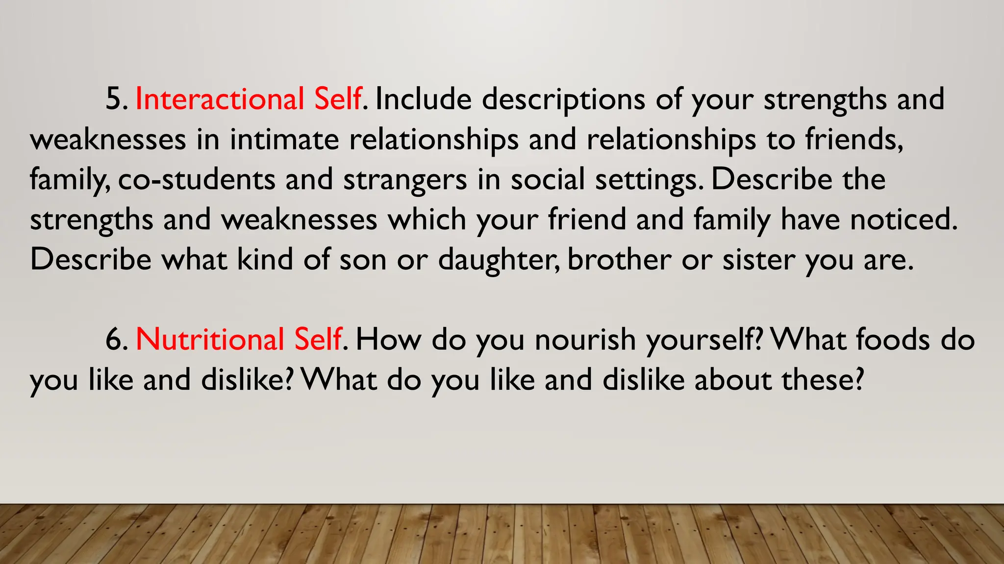 5. Interactional Self. Include descriptions of your strengths and
weaknesses in intimate relationships and relationships to friends,
family, co-students and strangers in social settings. Describe the
strengths and weaknesses which your friend and family have noticed.
Describe what kind of son or daughter, brother or sister you are.
6. Nutritional Self. How do you nourish yourself? What foods do
you like and dislike? What do you like and dislike about these?
 