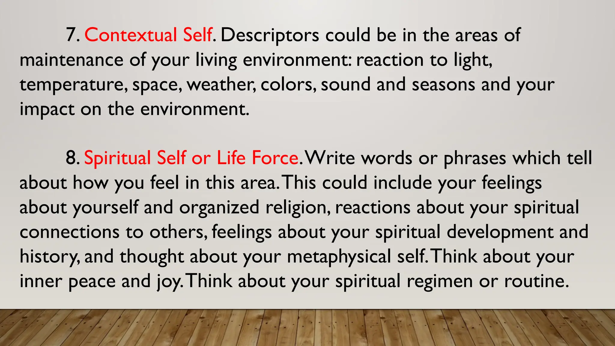 7. Contextual Self. Descriptors could be in the areas of
maintenance of your living environment: reaction to light,
temperature, space, weather, colors, sound and seasons and your
impact on the environment.
8. Spiritual Self or Life Force.Write words or phrases which tell
about how you feel in this area.This could include your feelings
about yourself and organized religion, reactions about your spiritual
connections to others, feelings about your spiritual development and
history, and thought about your metaphysical self.Think about your
inner peace and joy.Think about your spiritual regimen or routine.
 